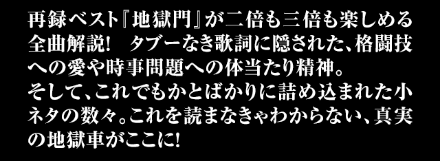 再録ベスト『地獄門』が二倍も三倍も楽しめる全曲解説！　タブーなき歌詞に隠された、格闘技への愛や時事問題への体当たり精神。そして、これでもかとばかりに詰め込まれた小ネタの数々。これを読まなきゃわからない、真実の地獄車がここに！