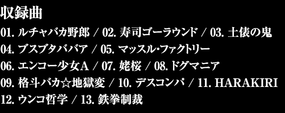 収録曲 - 01. ルチャバカ野郎 / 02. 寿司ゴーラウンド / 03. 土俵の鬼 / 04. ブスブタババア / 05. マッスル・ファクトリー / 06. エンコー少女A / 07. 姥桜 / 08. ドグマニア / 09. 格斗バカ☆地獄変 / 10. デスコンパ / 11. HARAKIRI / 12. ウンコ哲学 / 13. 鉄拳制裁